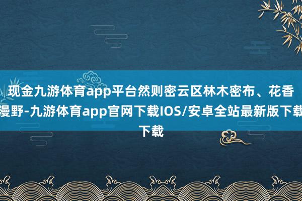 现金九游体育app平台　　然则密云区林木密布、花香漫野-九游体育app官网下载IOS/安卓全站最新版下载