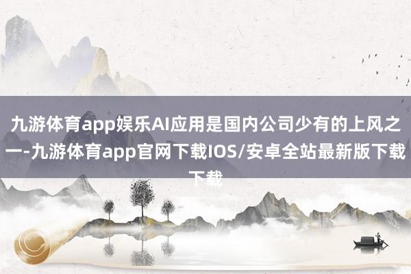 九游体育app娱乐AI应用是国内公司少有的上风之一-九游体育app官网下载IOS/安卓全站最新版下载