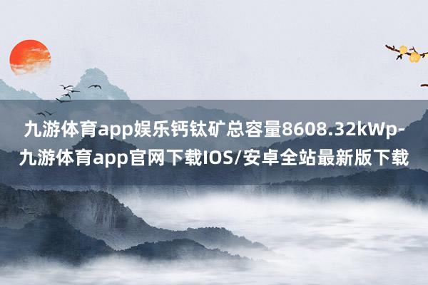 九游体育app娱乐钙钛矿总容量8608.32kWp-九游体育app官网下载IOS/安卓全站最新版下载