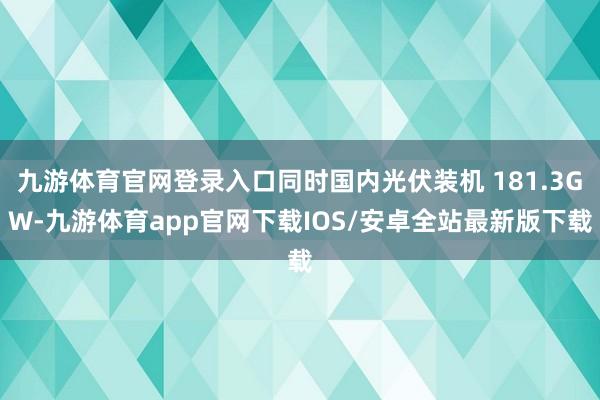 九游体育官网登录入口同时国内光伏装机 181.3GW-九游体育app官网下载IOS/安卓全站最新版下载