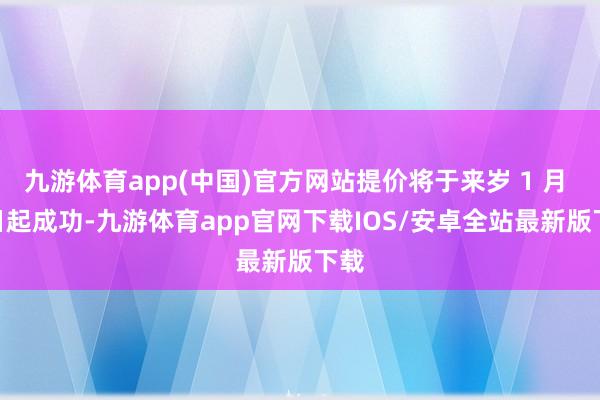 九游体育app(中国)官方网站提价将于来岁 1 月 1 日起成功-九游体育app官网下载IOS/安卓全站最新版下载