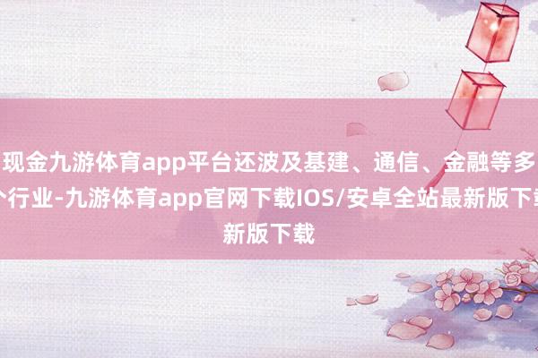 现金九游体育app平台还波及基建、通信、金融等多个行业-九游体育app官网下载IOS/安卓全站最新版下载