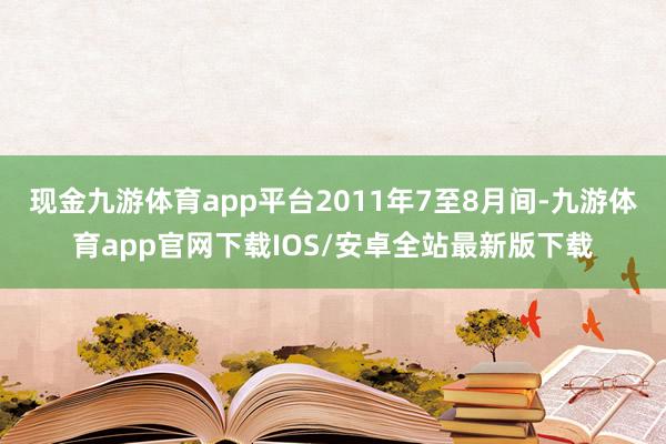 现金九游体育app平台2011年7至8月间-九游体育app官网下载IOS/安卓全站最新版下载