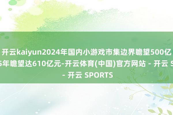 开云kaiyun2024年国内小游戏市集边界瞻望500亿元 