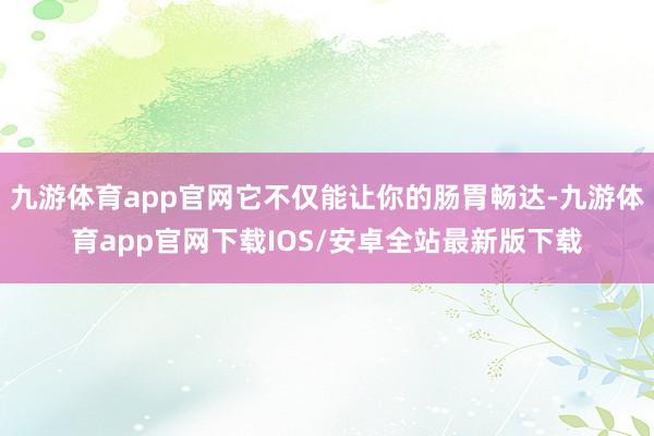 九游体育app官网它不仅能让你的肠胃畅达-九游体育app官网下载IOS/安卓全站最新版下载
