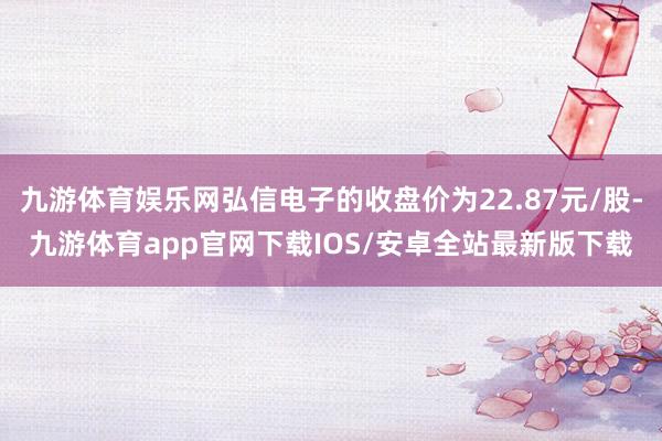 九游体育娱乐网弘信电子的收盘价为22.87元/股-九游体育app官网下载IOS/安卓全站最新版下载