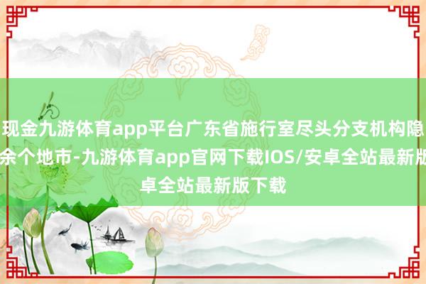 现金九游体育app平台广东省施行室尽头分支机构隐秘10余个地市-九游体育app官网下载IOS/安卓全站最新版下载
