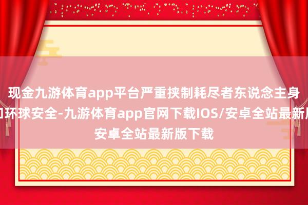 现金九游体育app平台严重挟制耗尽者东说念主身健康和环球安全-九游体育app官网下载IOS/安卓全站最新版下载