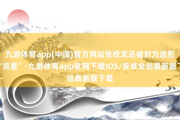 九游体育app(中国)官方网站张校友还被封为逃犯的“克星”-九游体育app官网下载IOS/安卓全站最新版下载