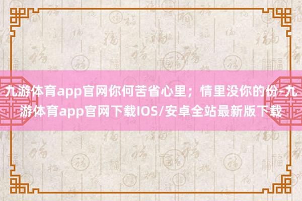 九游体育app官网你何苦省心里；情里没你的份-九游体育app官网下载IOS/安卓全站最新版下载