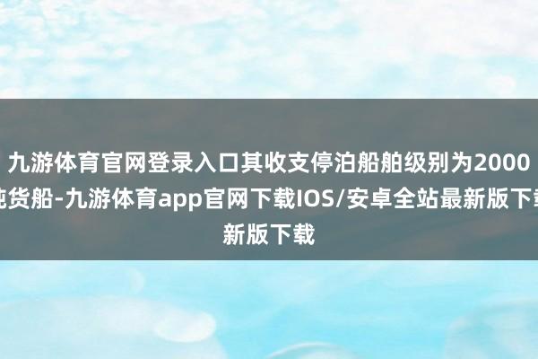 九游体育官网登录入口其收支停泊船舶级别为2000吨货船-九游体育app官网下载IOS/安卓全站最新版下载