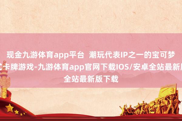 现金九游体育app平台  潮玩代表IP之一的宝可梦集换式卡牌游戏-九游体育app官网下载IOS/安卓全站最新版下载