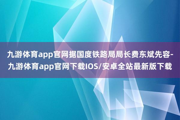 九游体育app官网　　据国度铁路局局长费东斌先容-九游体育app官网下载IOS/安卓全站最新版下载