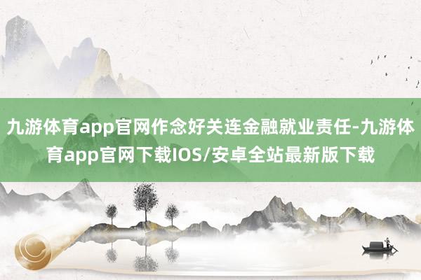 九游体育app官网作念好关连金融就业责任-九游体育app官网下载IOS/安卓全站最新版下载