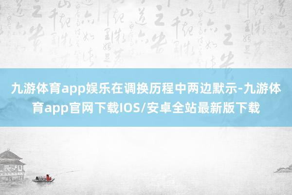 九游体育app娱乐 在调换历程中两边默示-九游体育app官网下载IOS/安卓全站最新版下载