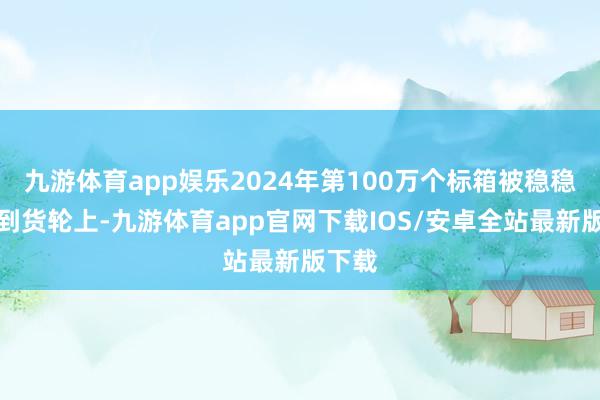 九游体育app娱乐2024年第100万个标箱被稳稳吊装到货轮上-九游体育app官网下载IOS/安卓全站最新版下载