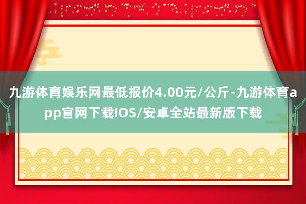 九游体育娱乐网最低报价4.00元/公斤-九游体育app官网下载IOS/安卓全站最新版下载