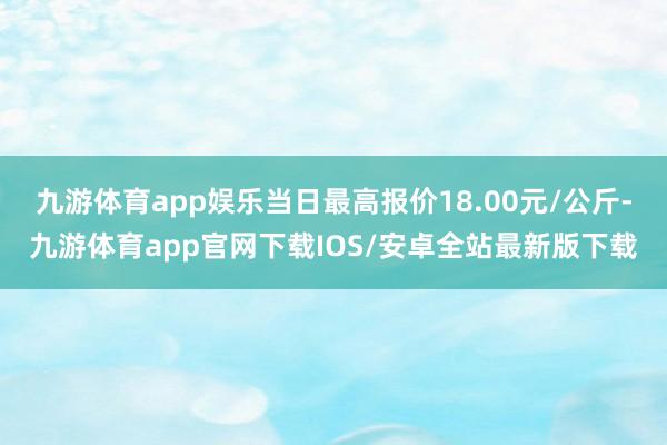 九游体育app娱乐当日最高报价18.00元/公斤-九游体育app官网下载IOS/安卓全站最新版下载