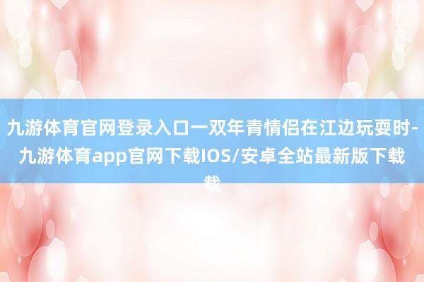 九游体育官网登录入口一双年青情侣在江边玩耍时-九游体育app官网下载IOS/安卓全站最新版下载