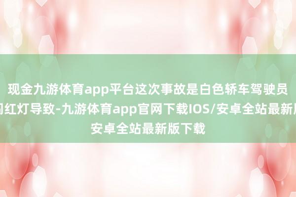现金九游体育app平台这次事故是白色轿车驾驶员王某闯红灯导致-九游体育app官网下载IOS/安卓全站最新版下载