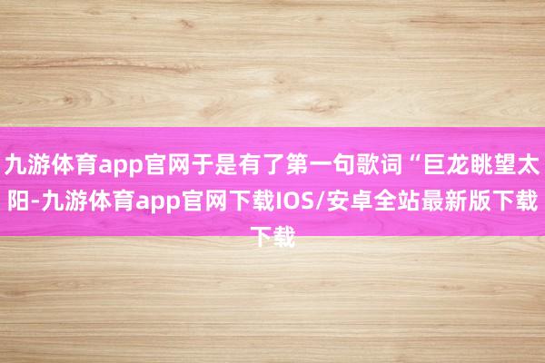 九游体育app官网于是有了第一句歌词“巨龙眺望太阳-九游体育app官网下载IOS/安卓全站最新版下载
