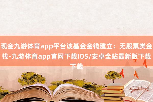 现金九游体育app平台该基金金钱建立:无股票类金钱-九游体育app官网下载IOS/安卓全站最新版下载