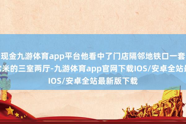 现金九游体育app平台他看中了门店隔邻地铁口一套140多往常米的三室两厅-九游体育app官网下载IOS/安卓全站最新版下载