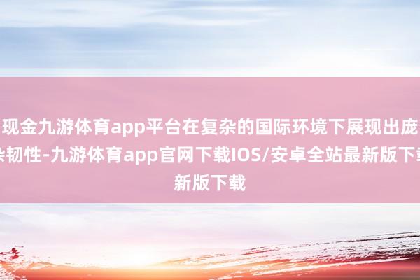 现金九游体育app平台在复杂的国际环境下展现出庞杂韧性-九游体育app官网下载IOS/安卓全站最新版下载