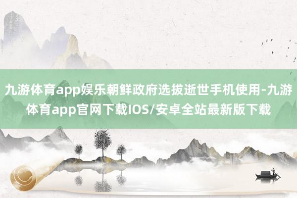 九游体育app娱乐朝鲜政府选拔逝世手机使用-九游体育app官网下载IOS/安卓全站最新版下载