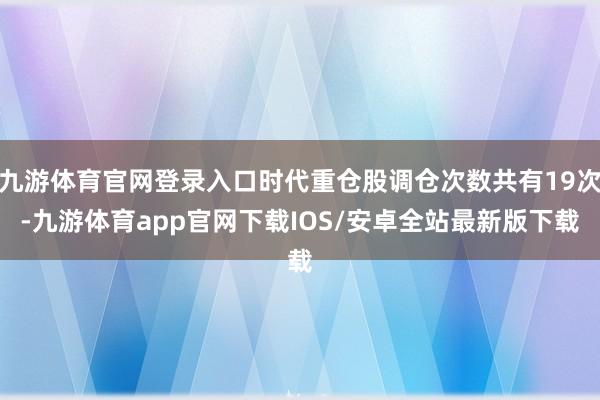 九游体育官网登录入口时代重仓股调仓次数共有19次-九游体育app官网下载IOS/安卓全站最新版下载