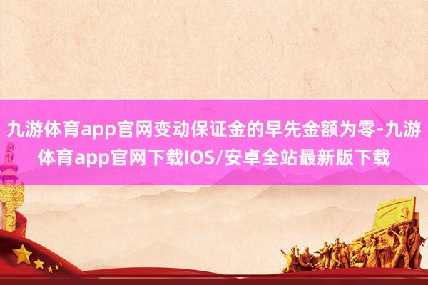 九游体育app官网变动保证金的早先金额为零-九游体育app官网下载IOS/安卓全站最新版下载