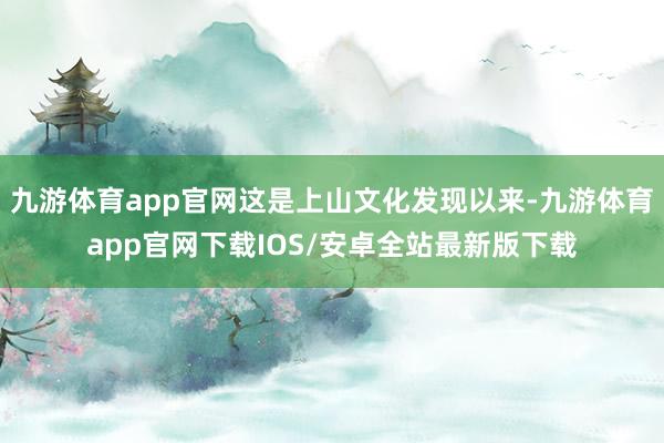 九游体育app官网这是上山文化发现以来-九游体育app官网下载IOS/安卓全站最新版下载
