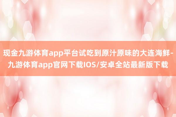 现金九游体育app平台试吃到原汁原味的大连海鲜-九游体育app官网下载IOS/安卓全站最新版下载