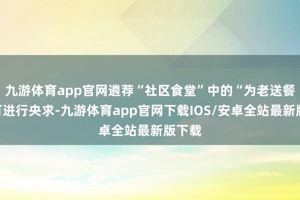九游体育app官网遴荐“社区食堂”中的“为老送餐”即可进行央求-九游体育app官网下载IOS/安卓全站最新版下载