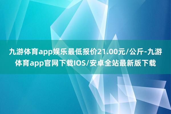 九游体育app娱乐最低报价21.00元/公斤-九游体育app官网下载IOS/安卓全站最新版下载
