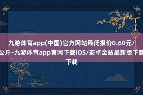 九游体育app(中国)官方网站最低报价0.60元/公斤-九游体育app官网下载IOS/安卓全站最新版下载