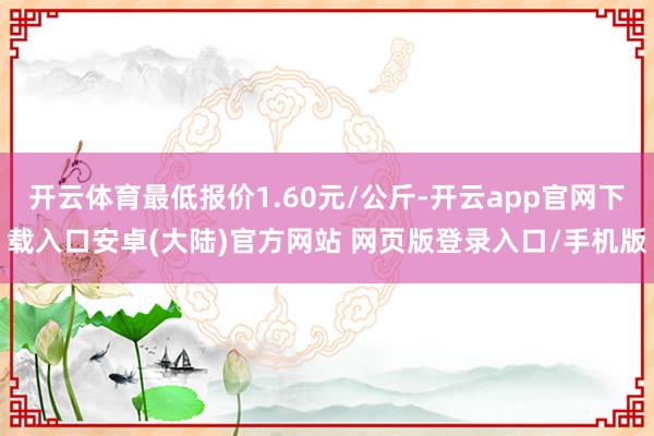 开云体育最低报价1.60元/公斤-开云app官网下载入口安卓(大陆)官方网站 网页版登录入口/手机版