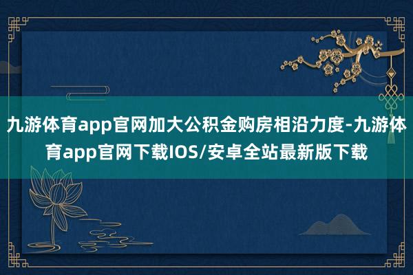 九游体育app官网加大公积金购房相沿力度-九游体育app官网下载IOS/安卓全站最新版下载