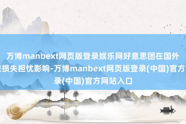 万博manbext网页版登录娱乐网好意思团在国外膨胀关联损失担忧影响-万博manbext网页版登录(中国)官方网站入口