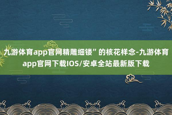 九游体育app官网精雕细镂”的核花样念-九游体育app官网下载IOS/安卓全站最新版下载