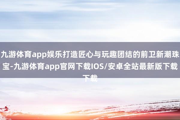 九游体育app娱乐打造匠心与玩趣团结的前卫新潮珠宝-九游体育app官网下载IOS/安卓全站最新版下载
