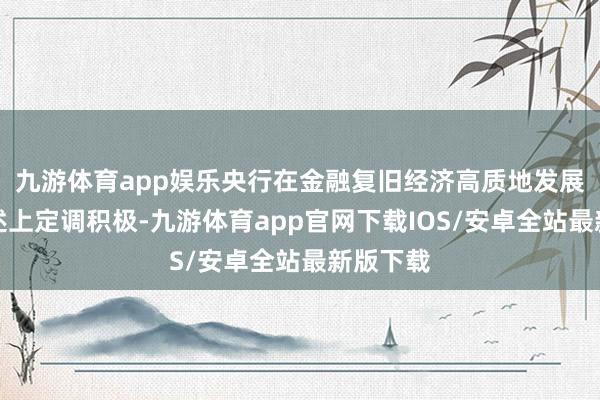 九游体育app娱乐央行在金融复旧经济高质地发展战术表述上定调积极-九游体育app官网下载IOS/安卓全站最新版下载