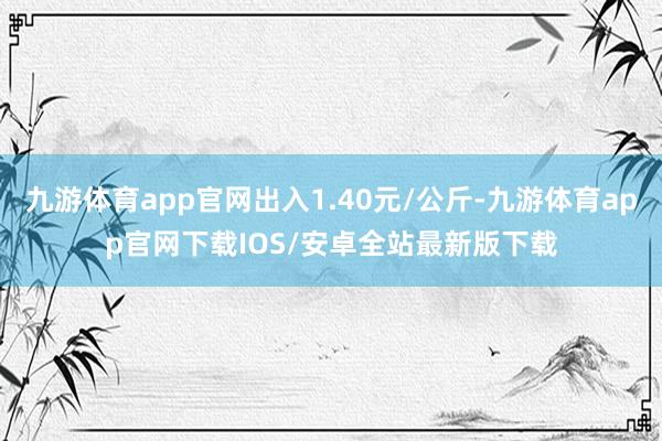九游体育app官网出入1.40元/公斤-九游体育app官网下载IOS/安卓全站最新版下载
