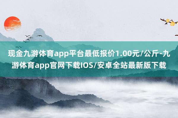 现金九游体育app平台最低报价1.00元/公斤-九游体育app官网下载IOS/安卓全站最新版下载