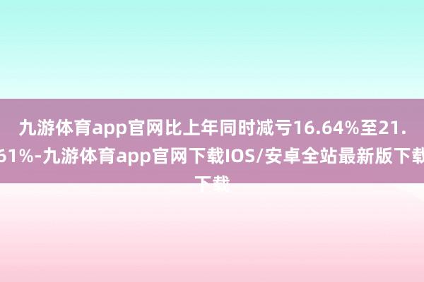 九游体育app官网比上年同时减亏16.64%至21.61%-九游体育app官网下载IOS/安卓全站最新版下载