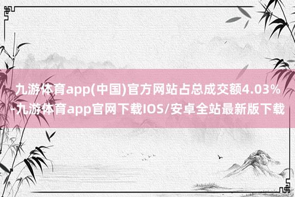 九游体育app(中国)官方网站占总成交额4.03%-九游体育app官网下载IOS/安卓全站最新版下载
