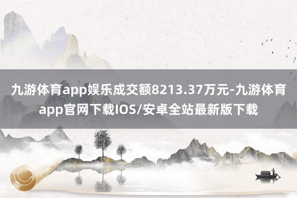 九游体育app娱乐成交额8213.37万元-九游体育app官网下载IOS/安卓全站最新版下载