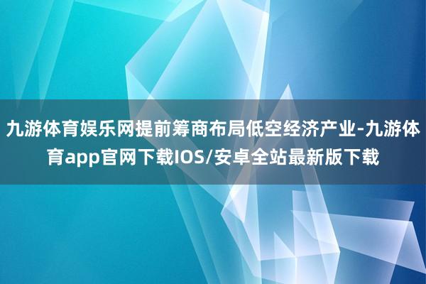 九游体育娱乐网提前筹商布局低空经济产业-九游体育app官网下载IOS/安卓全站最新版下载