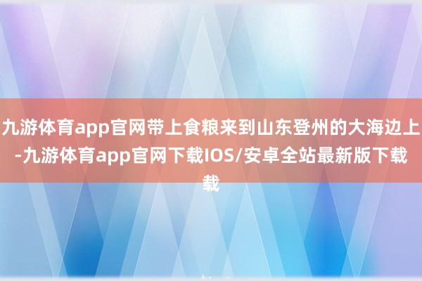 九游体育app官网带上食粮来到山东登州的大海边上-九游体育app官网下载IOS/安卓全站最新版下载