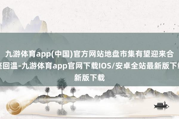 九游体育app(中国)官方网站地盘市集有望迎来合座回温-九游体育app官网下载IOS/安卓全站最新版下载